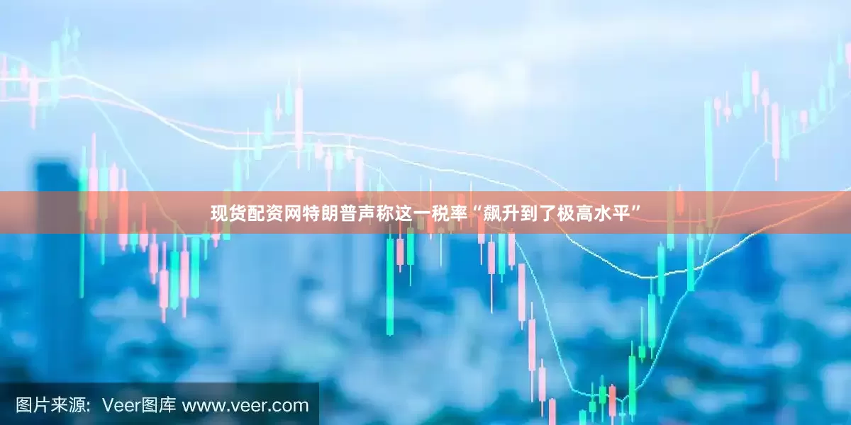 现货配资网特朗普声称这一税率“飙升到了极高水平”