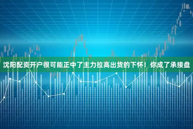 沈阳配资开户很可能正中了主力拉高出货的下怀！你成了承接盘