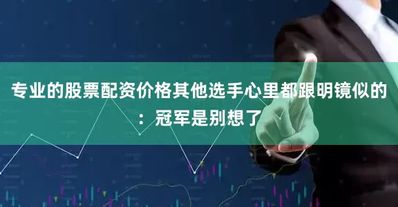 专业的股票配资价格其他选手心里都跟明镜似的：冠军是别想了