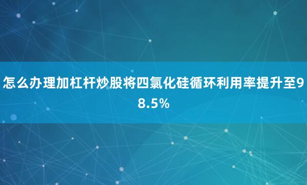 怎么办理加杠杆炒股将四氯化硅循环利用率提升至98.5%