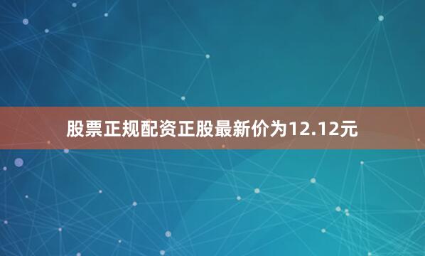 股票正规配资正股最新价为12.12元