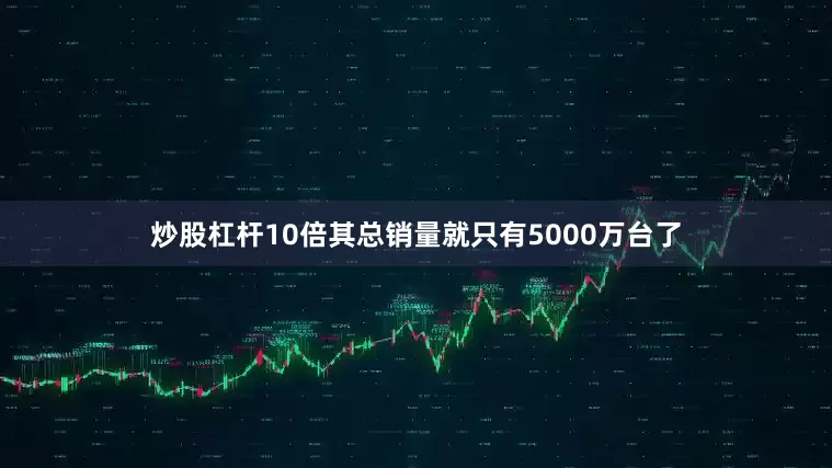 炒股杠杆10倍其总销量就只有5000万台了
